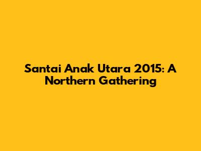 Santai Anak Utara 2015: A Northern Gathering
