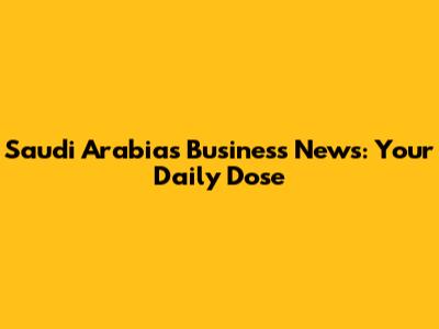 Saudi Arabia's Business News: Your Daily Dose