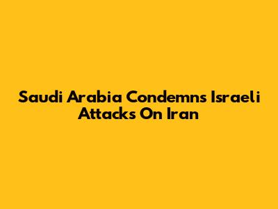 Saudi Arabia Condemns Israeli Attacks On Iran
