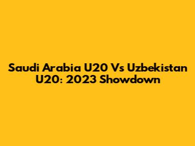 Saudi Arabia U20 Vs Uzbekistan U20: 2023 Showdown