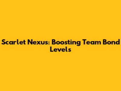 Scarlet Nexus: Boosting Team Bond Levels