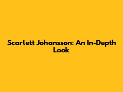 Scarlett Johansson: An In-Depth Look