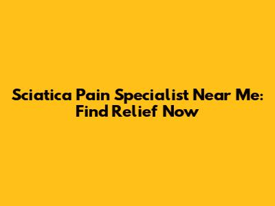 Sciatica Pain Specialist Near Me: Find Relief Now