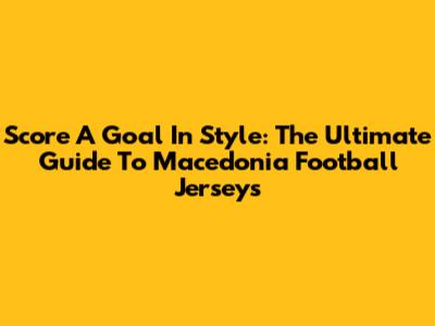 Score A Goal In Style: The Ultimate Guide To Macedonia Football Jerseys