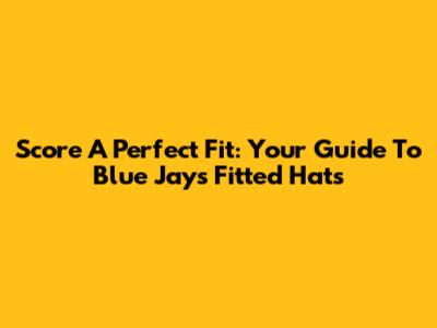 Score A Perfect Fit: Your Guide To Blue Jays Fitted Hats