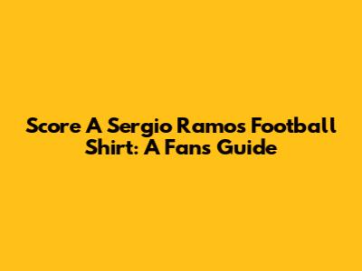 Score A Sergio Ramos Football Shirt: A Fan's Guide