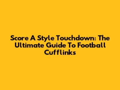 Score A Style Touchdown: The Ultimate Guide To Football Cufflinks