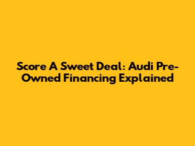 Score A Sweet Deal: Audi Pre-Owned Financing Explained