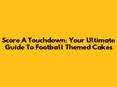 Score A Touchdown: Your Ultimate Guide To Football Themed Cakes