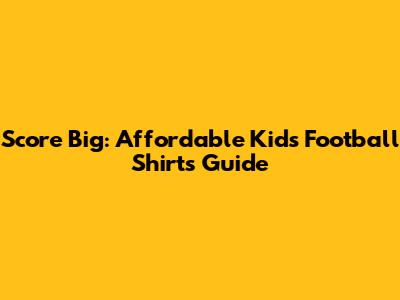 Score Big: Affordable Kids' Football Shirts Guide