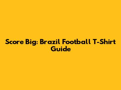 Score Big: Brazil Football T-Shirt Guide