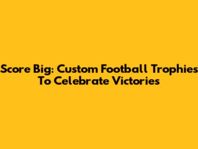 Score Big: Custom Football Trophies To Celebrate Victories