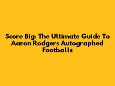 Score Big: The Ultimate Guide To Aaron Rodgers Autographed Footballs