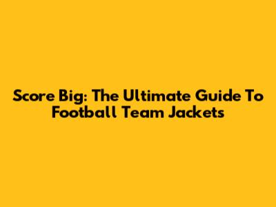 Score Big: The Ultimate Guide To Football Team Jackets