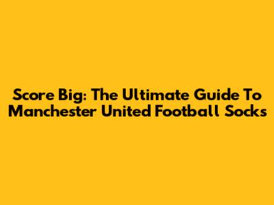 Score Big: The Ultimate Guide To Manchester United Football Socks