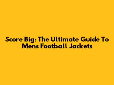 Score Big: The Ultimate Guide To Men's Football Jackets