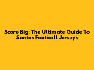 Score Big: The Ultimate Guide To Santos Football Jerseys