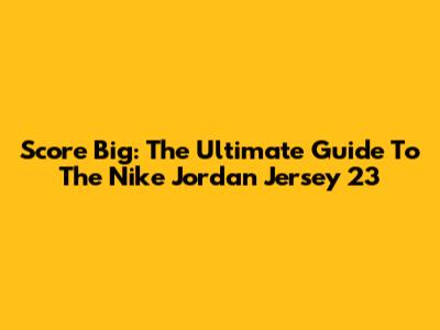 Score Big: The Ultimate Guide To The Nike Jordan Jersey 23