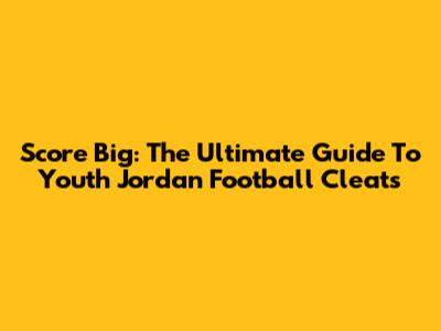 Score Big: The Ultimate Guide To Youth Jordan Football Cleats