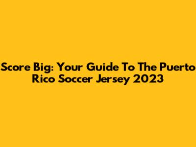 Score Big: Your Guide To The Puerto Rico Soccer Jersey 2023