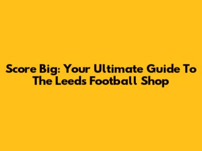 Score Big: Your Ultimate Guide To The Leeds Football Shop