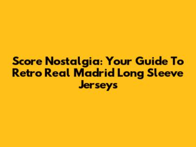 Score Nostalgia: Your Guide To Retro Real Madrid Long Sleeve Jerseys