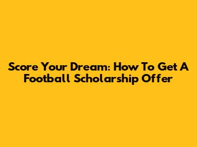 Score Your Dream: How To Get A Football Scholarship Offer