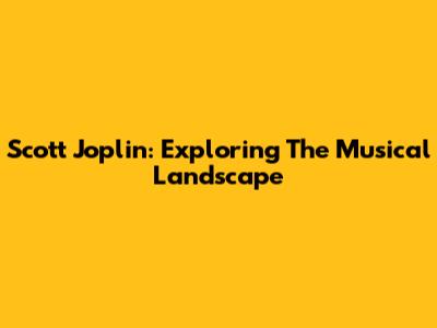 Scott Joplin: Exploring The Musical Landscape