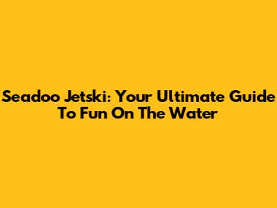 Seadoo Jetski: Your Ultimate Guide To Fun On The Water