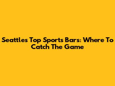 Seattle's Top Sports Bars: Where To Catch The Game