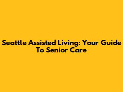 Seattle Assisted Living: Your Guide To Senior Care