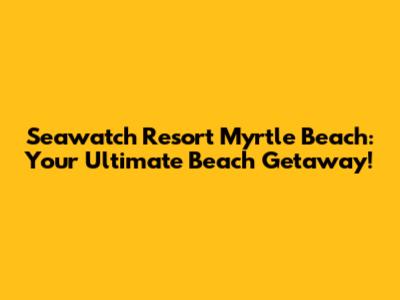 Seawatch Resort Myrtle Beach: Your Ultimate Beach Getaway!
