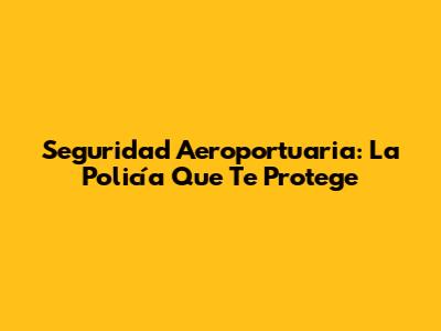 Seguridad Aeroportuaria: La Policía Que Te Protege