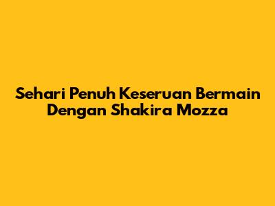 Sehari Penuh Keseruan Bermain Dengan Shakira Mozza