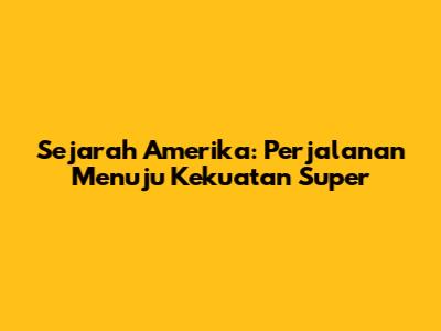 Sejarah Amerika: Perjalanan Menuju Kekuatan Super