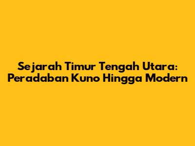 Sejarah Timur Tengah Utara: Peradaban Kuno Hingga Modern