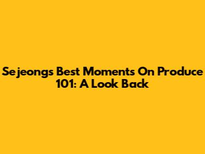 Sejeong's Best Moments On Produce 101: A Look Back