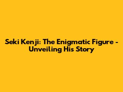 Seki Kenji: The Enigmatic Figure - Unveiling His Story
