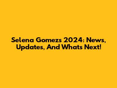 Selena Gomez's 2024: News, Updates, And What's Next!