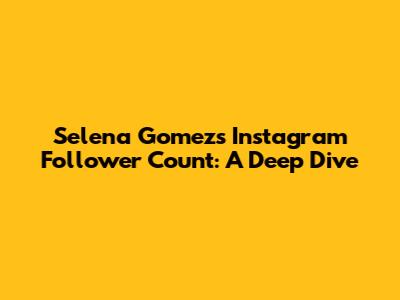 Selena Gomez's Instagram Follower Count: A Deep Dive