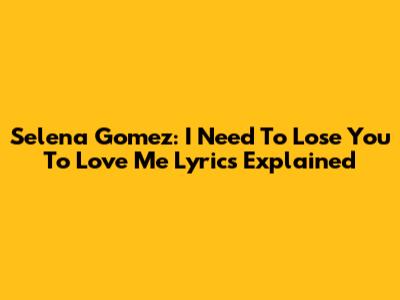 Selena Gomez: "I Need To Lose You To Love Me" Lyrics Explained