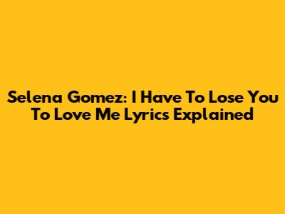 Selena Gomez: I Have To Lose You To Love Me Lyrics Explained
