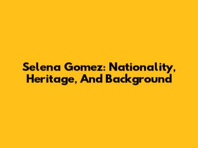 Selena Gomez: Nationality, Heritage, And Background