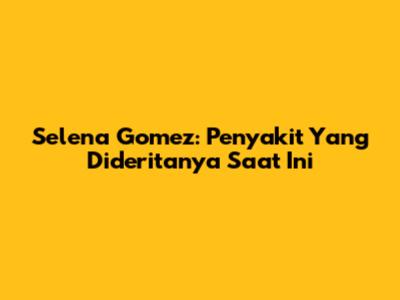 Selena Gomez: Penyakit Yang Dideritanya Saat Ini
