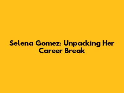 Selena Gomez: Unpacking Her Career Break