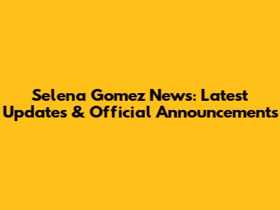 Selena Gomez News: Latest Updates & Official Announcements