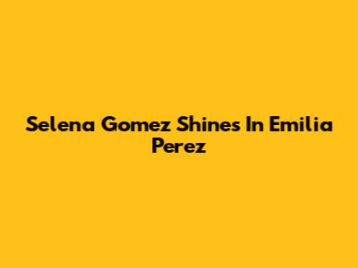 Selena Gomez Shines In 'Emilia Perez'