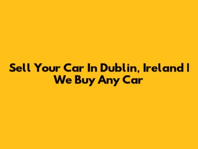 Sell Your Car In Dublin, Ireland | We Buy Any Car