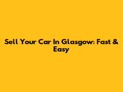 Sell Your Car In Glasgow: Fast & Easy