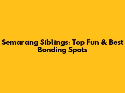 Semarang Siblings: Top Fun & Best Bonding Spots